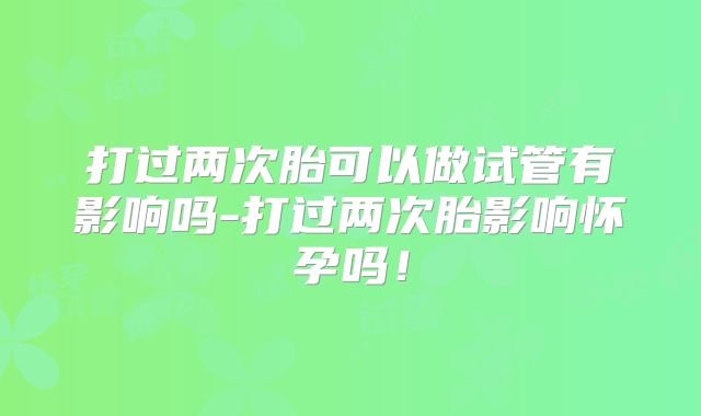打过两次胎可以做试管有影响吗-打过两次胎影响怀孕吗！