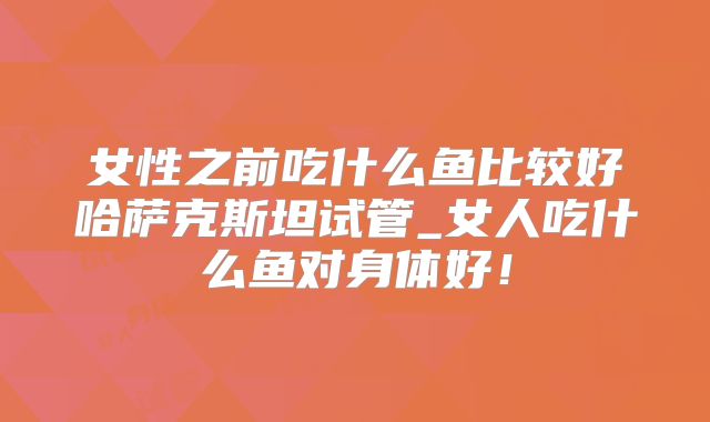 女性之前吃什么鱼比较好哈萨克斯坦试管_女人吃什么鱼对身体好！
