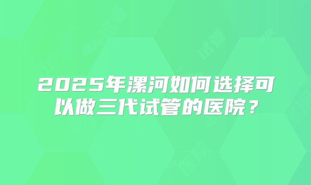 2025年漯河如何选择可以做三代试管的医院?