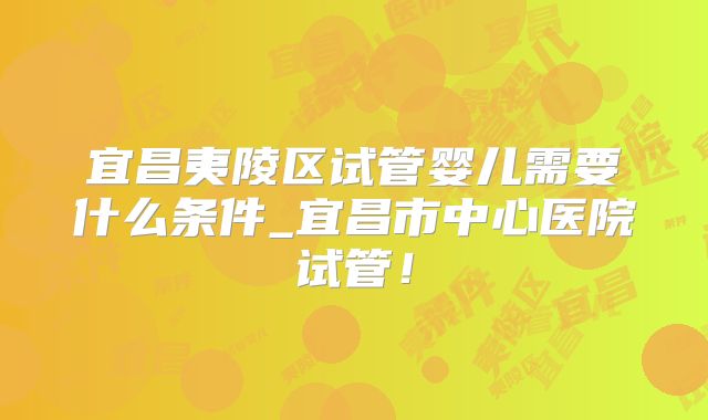 宜昌夷陵区试管婴儿需要什么条件_宜昌市中心医院试管!