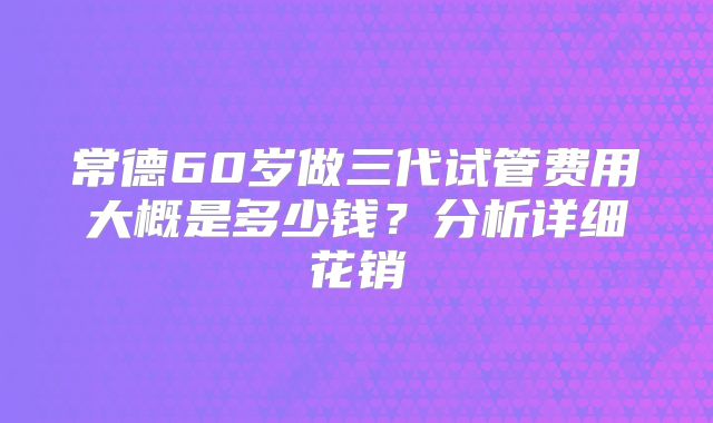 常德60岁做三代试管费用大概是多少钱?分析详细花销