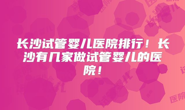 长沙试管婴儿医院排行！长沙有几家做试管婴儿的医院！