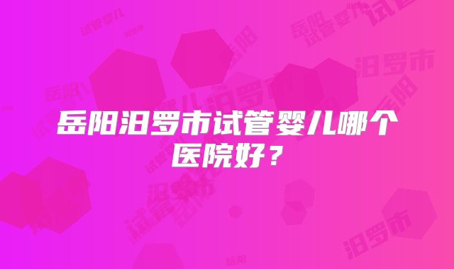 岳阳汨罗市试管婴儿哪个医院好？