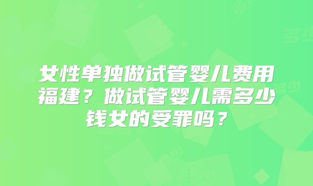 女性单独做试管婴儿费用福建?做试管婴儿需多少钱女的受罪吗?