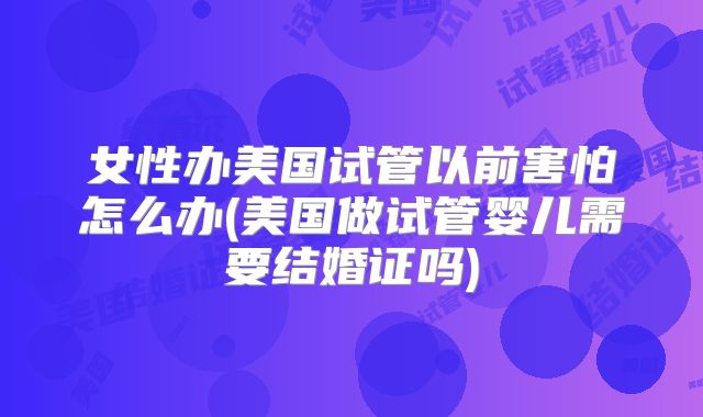 女性办美国试管以前害怕怎么办(美国做试管婴儿需要结婚证吗)