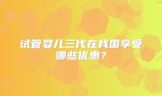 试管婴儿三代在我国享受哪些优惠?