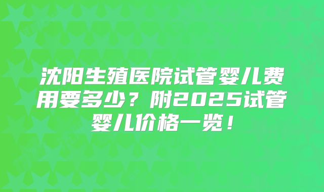 沈阳生殖医院试管婴儿费用要多少?附2025试管婴儿价格一览!
