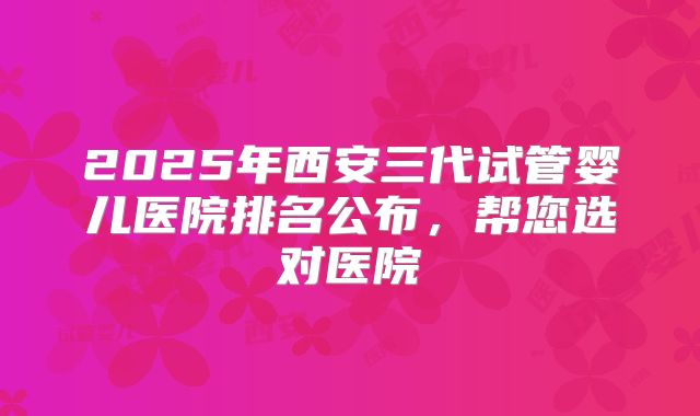 2025年西安三代试管婴儿医院排名公布,帮您选对医院