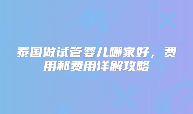 泰国做试管婴儿哪家好，费用和费用详解攻略