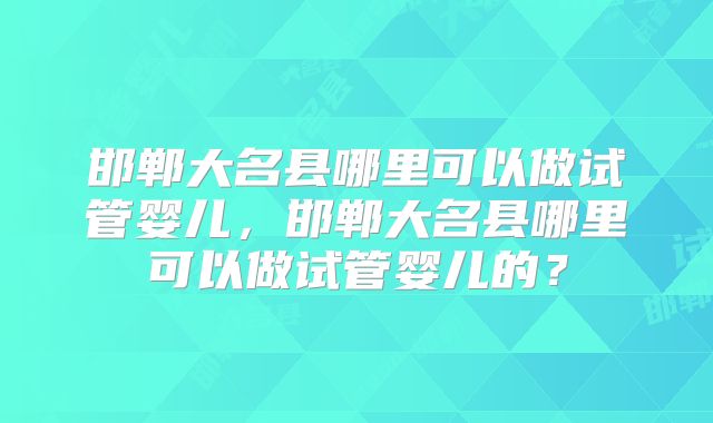 邯郸大名县哪里可以做试管婴儿，邯郸大名县哪里可以做试管婴儿的？
