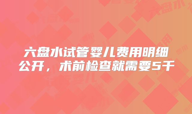 六盘水试管婴儿费用明细公开,术前检查就需要5千