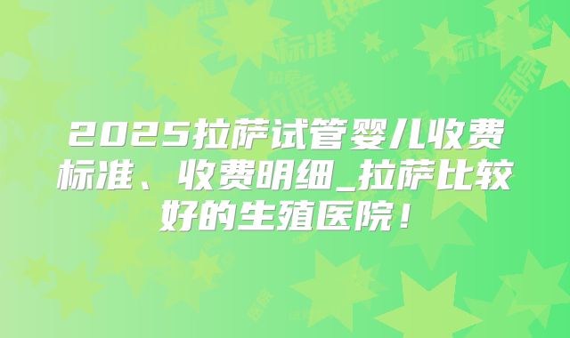 2025拉萨试管婴儿收费标准、收费明细_拉萨比较好的生殖医院！