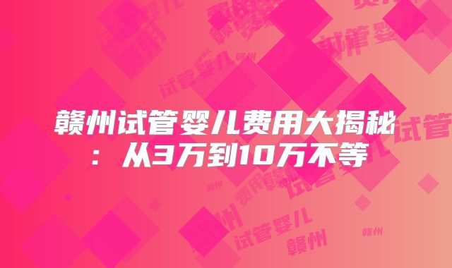 赣州试管婴儿费用大揭秘：从3万到10万不等