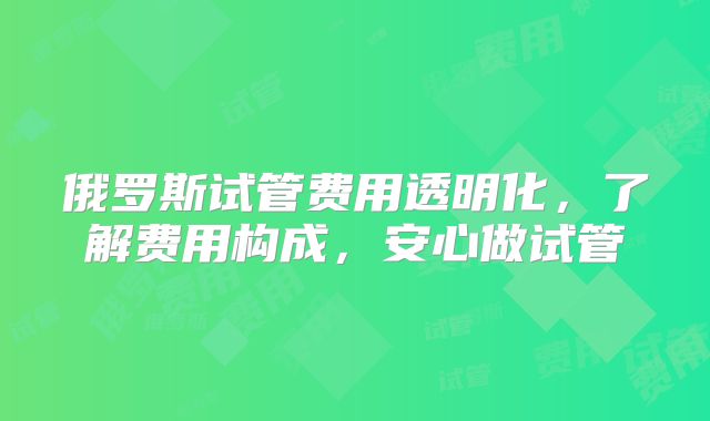 俄罗斯试管费用透明化，了解费用构成，安心做试管