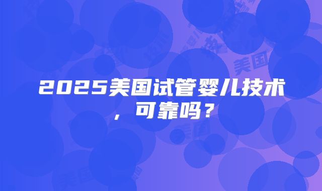 2025美国试管婴儿技术，可靠吗？