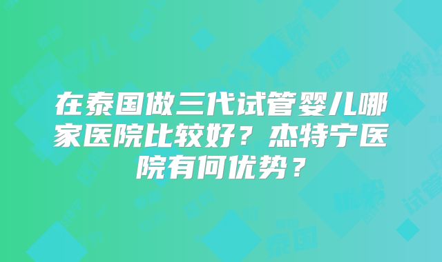 在泰国做三代试管婴儿哪家医院比较好?杰特宁医院有何优势?