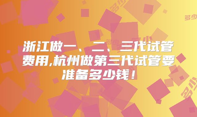 浙江做一、二、三代试管费用,杭州做第三代试管要准备多少钱!