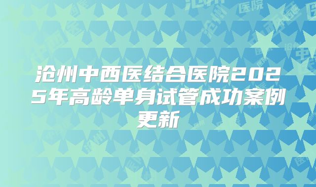 沧州中西医结合医院2025年高龄单身试管成功案例更新