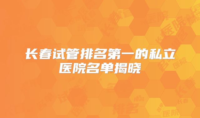 长春试管排名第一的私立医院名单揭晓