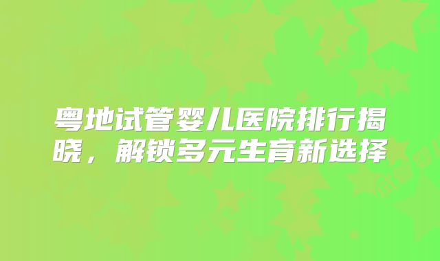 粤地试管婴儿医院排行揭晓，解锁多元生育新选择