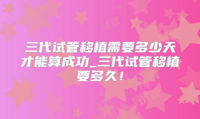 三代试管移植需要多少天才能算成功_三代试管移植要多久!