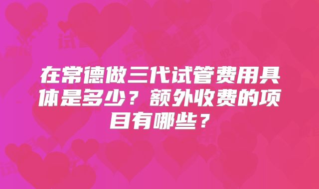 在常德做三代试管费用具体是多少？额外收费的项目有哪些？