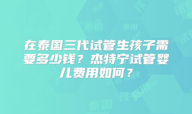 在泰国三代试管生孩子需要多少钱？杰特宁试管婴儿费用如何？