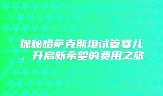 探秘哈萨克斯坦试管婴儿,开启新希望的费用之旅