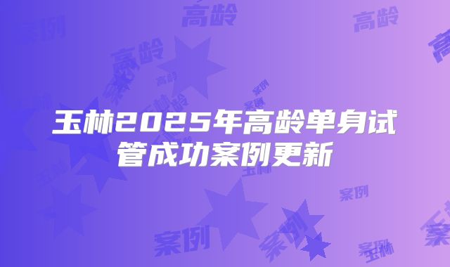 玉林2025年高龄单身试管成功案例更新