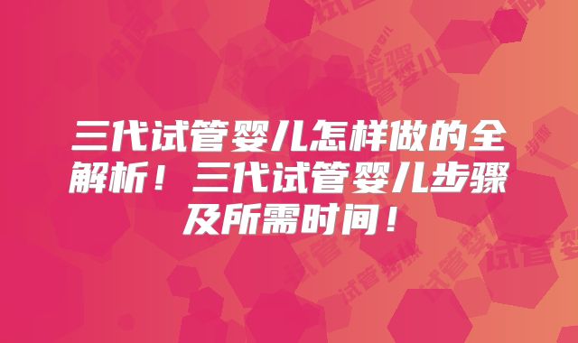 三代试管婴儿怎样做的全解析！三代试管婴儿步骤及所需时间！
