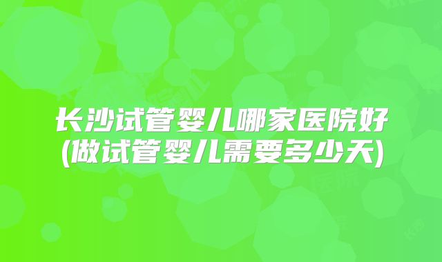 长沙试管婴儿哪家医院好(做试管婴儿需要多少天)