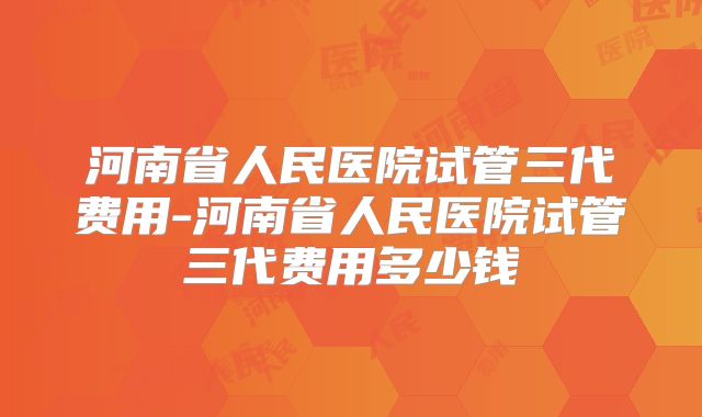 河南省人民医院试管三代费用-河南省人民医院试管三代费用多少钱