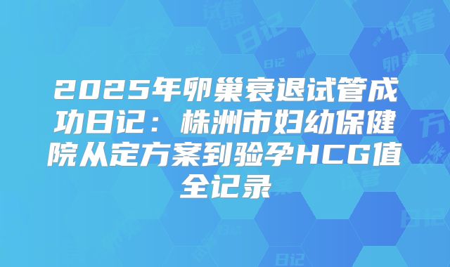 2025年卵巢衰退试管成功日记:株洲市妇幼保健院从定方案到验孕HCG值全记录