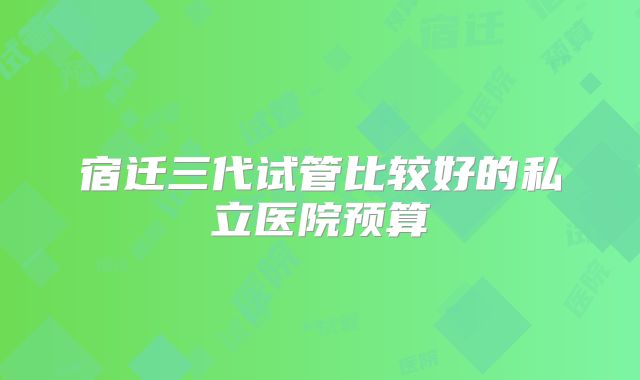 宿迁三代试管比较好的私立医院预算