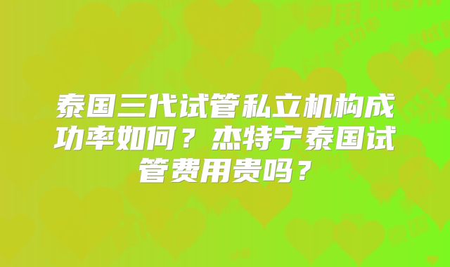 泰国三代试管私立机构成功率如何?杰特宁泰国试管费用贵吗?