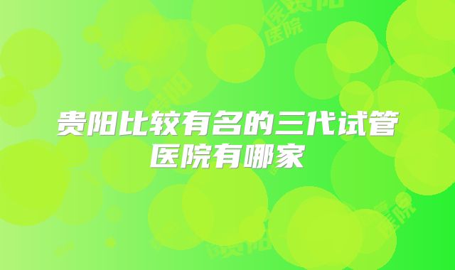 贵阳比较有名的三代试管医院有哪家