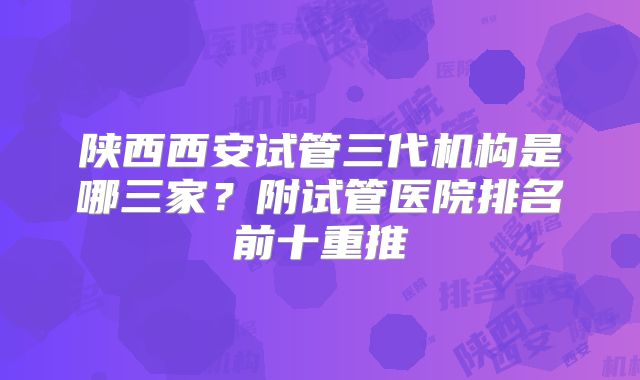 陕西西安试管三代机构是哪三家?附试管医院排名前十重推
