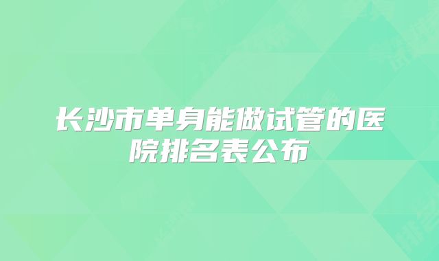 长沙市单身能做试管的医院排名表公布