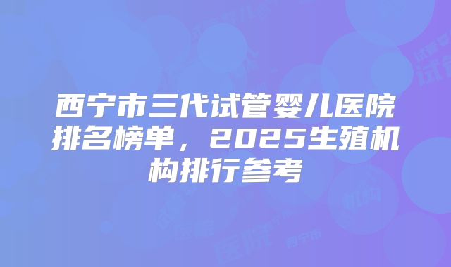 西宁市三代试管婴儿医院排名榜单,2025生殖机构排行参考