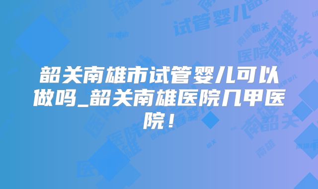 韶关南雄市试管婴儿可以做吗_韶关南雄医院几甲医院！