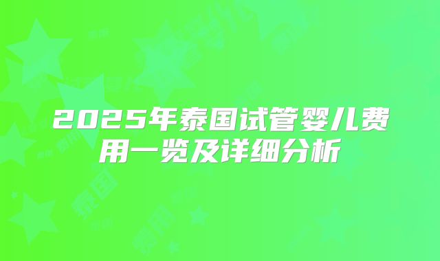 2025年泰国试管婴儿费用一览及详细分析
