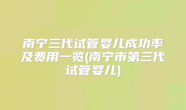 南宁三代试管婴儿成功率及费用一览(南宁市第三代试管婴儿)