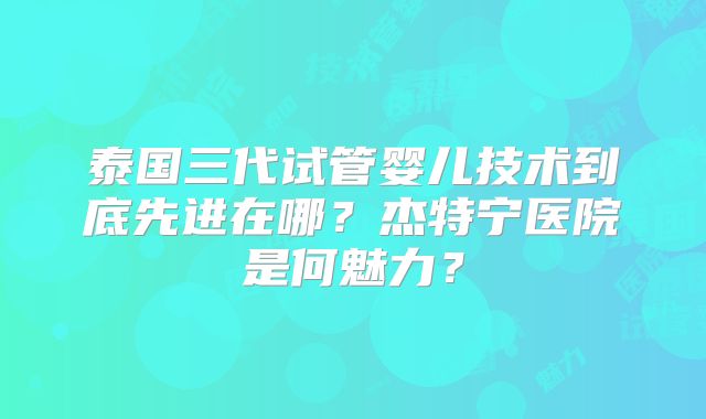 泰国三代试管婴儿技术到底先进在哪？杰特宁医院是何魅力？