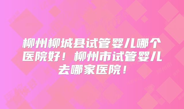 柳州柳城县试管婴儿哪个医院好！柳州市试管婴儿去哪家医院！