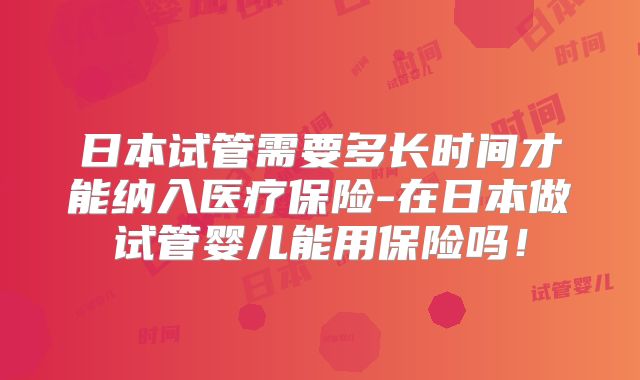 日本试管需要多长时间才能纳入医疗保险-在日本做试管婴儿能用保险吗!