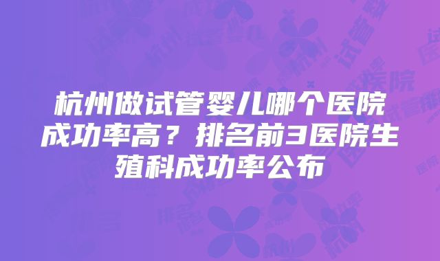杭州做试管婴儿哪个医院成功率高?排名前3医院生殖科成功率公布