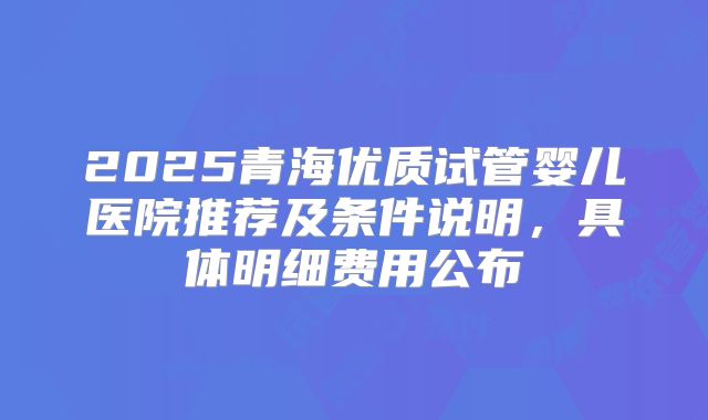 2025青海优质试管婴儿医院推荐及条件说明，具体明细费用公布