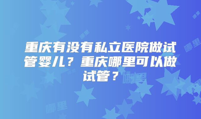 重庆有没有私立医院做试管婴儿?重庆哪里可以做试管?
