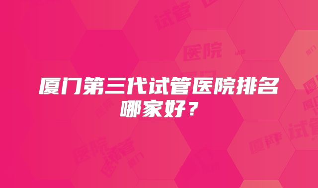 厦门第三代试管医院排名哪家好?