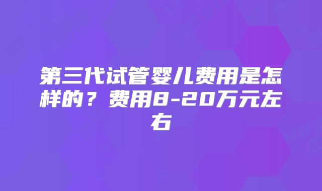 第三代试管婴儿费用是怎样的？费用8-20万元左右